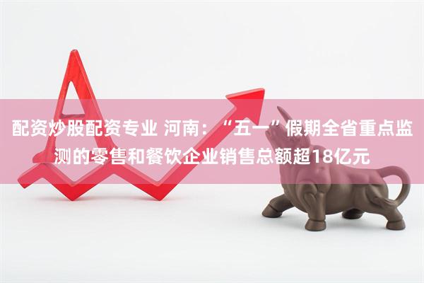 配资炒股配资专业 河南：“五一”假期全省重点监测的零售和餐饮企业销售总额超18亿元