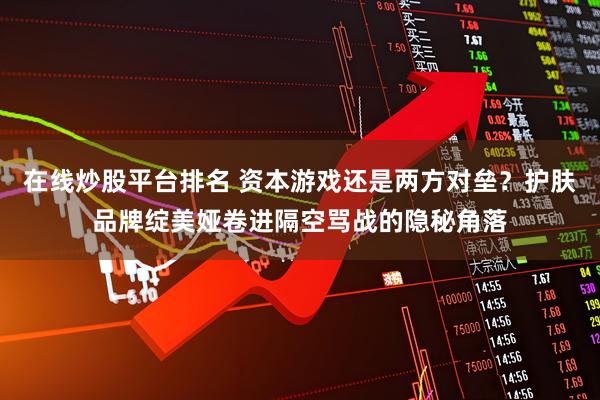 在线炒股平台排名 资本游戏还是两方对垒？护肤品牌绽美娅卷进隔空骂战的隐秘角落
