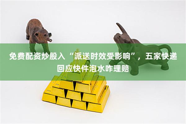 免费配资炒股入 “派送时效受影响”，五家快递回应快件泡水咋理赔
