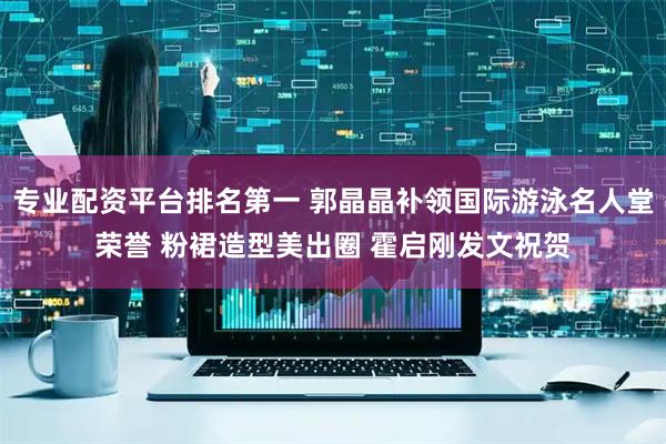 专业配资平台排名第一 郭晶晶补领国际游泳名人堂荣誉 粉裙造型美出圈 霍启刚发文祝贺
