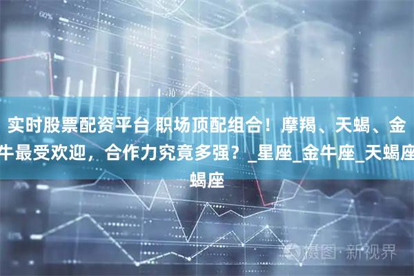 实时股票配资平台 职场顶配组合！摩羯、天蝎、金牛最受欢迎，合作力究竟多强？_星座_金牛座_天蝎座