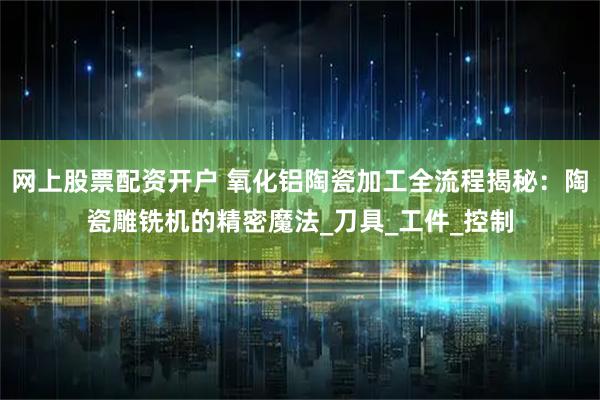 网上股票配资开户 氧化铝陶瓷加工全流程揭秘：陶瓷雕铣机的精密魔法_刀具_工件_控制