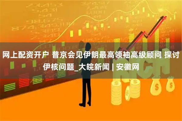 网上配资开户 普京会见伊朗最高领袖高级顾问 探讨伊核问题_大皖新闻 | 安徽网