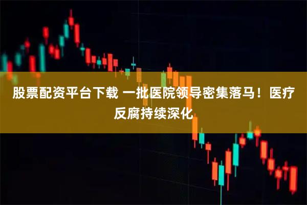 股票配资平台下载 一批医院领导密集落马!医疗反腐持续深化