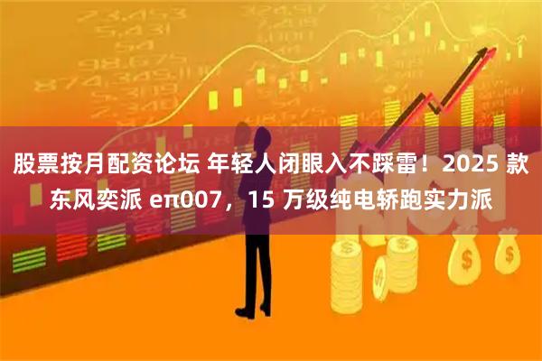 股票按月配资论坛 年轻人闭眼入不踩雷!2025 款东风奕派 eπ007,15 万级纯电轿跑实力派