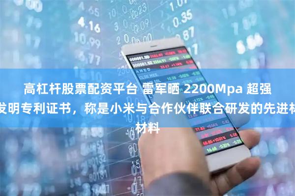 高杠杆股票配资平台 雷军晒 2200Mpa 超强钢发明专利证书，称是小米与合作伙伴联合研发的先进材料