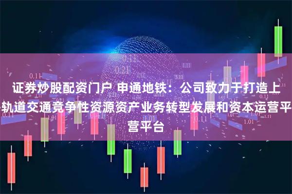 证券炒股配资门户 申通地铁：公司致力于打造上海轨道交通竞争性资源资产业务转型发展和资本运营平台