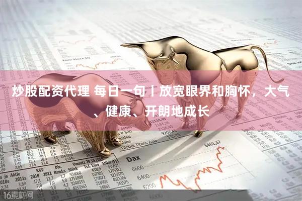 炒股配资代理 每日一句丨放宽眼界和胸怀，大气、健康、开朗地成长