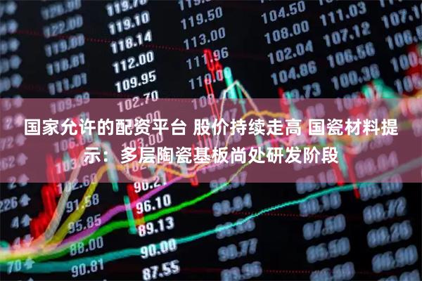 国家允许的配资平台 股价持续走高 国瓷材料提示：多层陶瓷基板尚处研发阶段