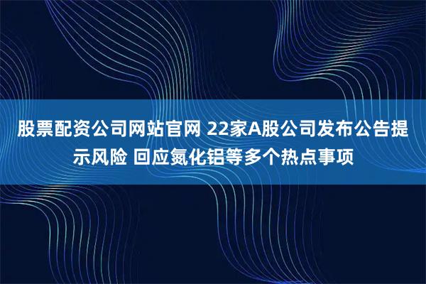 股票配资公司网站官网 22家A股公司发布公告提示风险 回应氮化铝等多个热点事项
