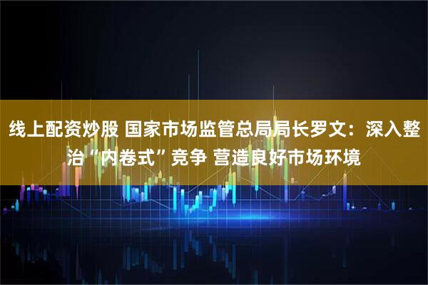 线上配资炒股 国家市场监管总局局长罗文：深入整治“内卷式”竞争 营造良好市场环境